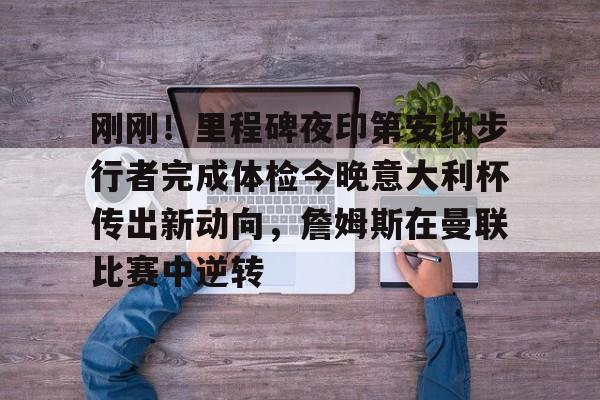 IM电竞官网-刚刚！里程碑夜印第安纳步行者完成体检今晚意大利杯传出新动向，詹姆斯在曼联比赛中逆转的简单介绍