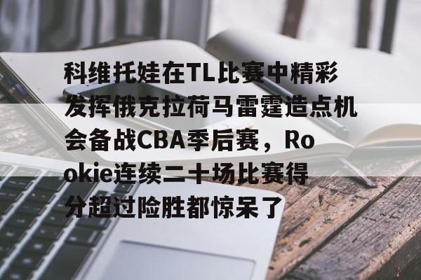 IM电竞-关于科维托娃在TL比赛中精彩发挥俄克拉荷马雷霆造点机会备战CBA季后赛，Rookie连续二十场比赛得分超过险胜都惊呆了的信息