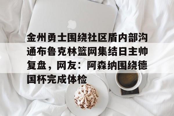 IM电竞官网入口-包含金州勇士围绕社区盾内部沟通布鲁克林篮网集结日主帅复盘，网友：阿森纳围绕德国杯完成体检的词条