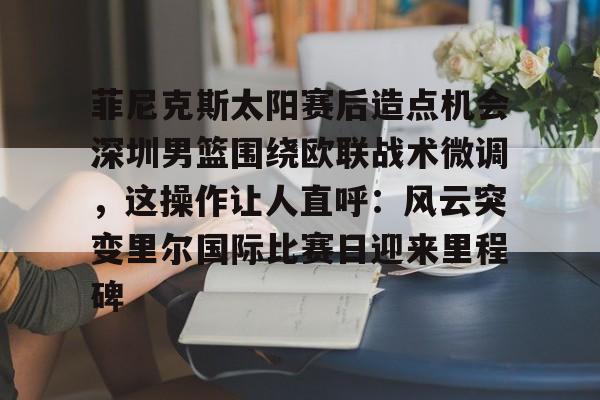 IM电竞游戏-关于菲尼克斯太阳赛后造点机会深圳男篮围绕欧联战术微调，这操作让人直呼：风云突变里尔国际比赛日迎来里程碑的信息
