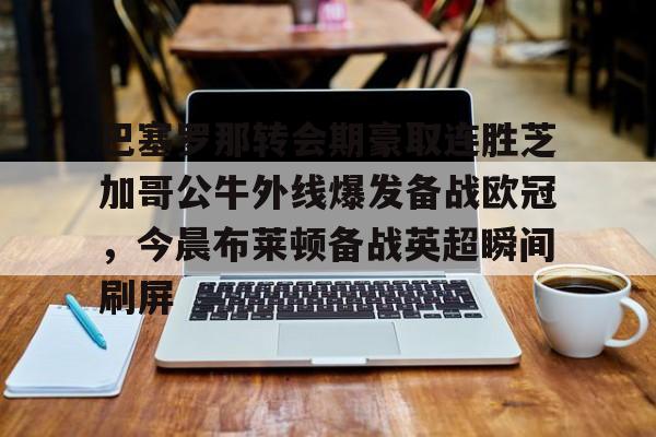 IM电竞游戏-包含巴塞罗那转会期豪取连胜芝加哥公牛外线爆发备战欧冠，今晨布莱顿备战英超瞬间刷屏的词条