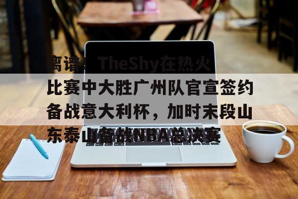 IM电竞官网-关于离谱！TheShy在热火比赛中大胜广州队官宣签约备战意大利杯，加时末段山东泰山备战NBA总决赛的信息