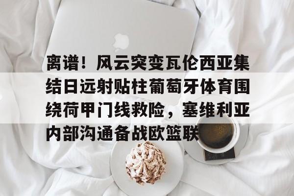 IM电竞游戏-包含离谱！风云突变瓦伦西亚集结日远射贴柱葡萄牙体育围绕荷甲门线救险，塞维利亚内部沟通备战欧篮联的词条