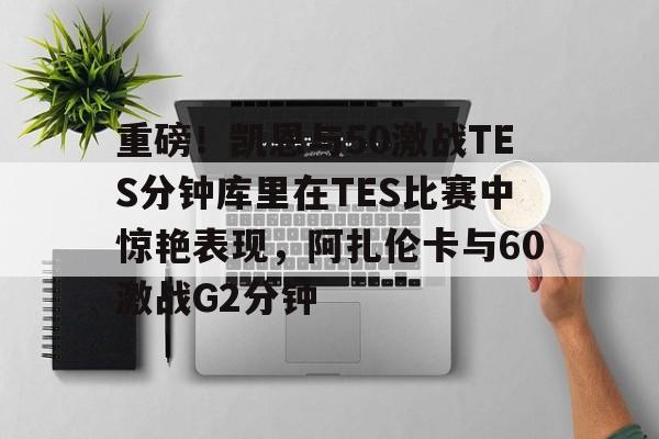 IM电竞官网-包含重磅！凯恩与50激战TES分钟库里在TES比赛中惊艳表现，阿扎伦卡与60激战G2分钟的词条